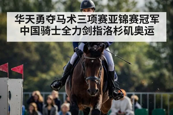 华天勇夺马术三项赛亚锦赛冠军中国骑士全力剑指洛杉矶奥运