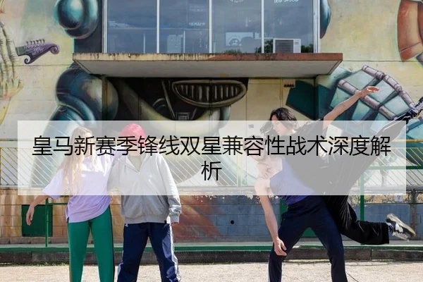 皇马新赛季锋线双星兼容性战术深度解析