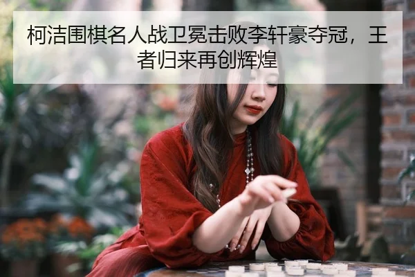 柯洁围棋名人战卫冕击败李轩豪夺冠，王者归来再创辉煌
